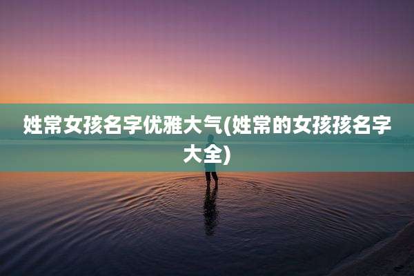 姓常女孩名字优雅大气(姓常的女孩孩名字大全)