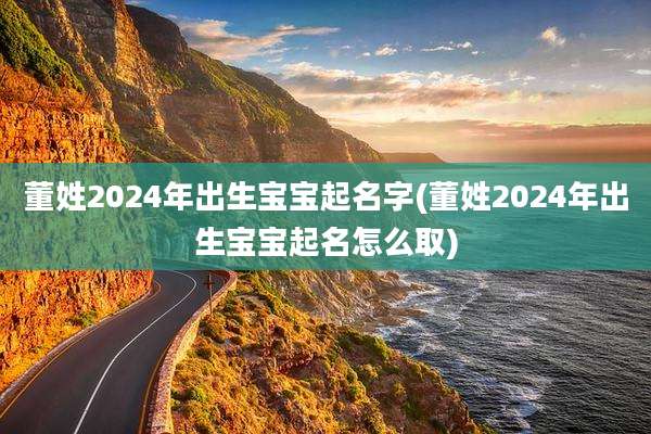 董姓2024年出生宝宝起名字(董姓2024年出生宝宝起名怎么取)