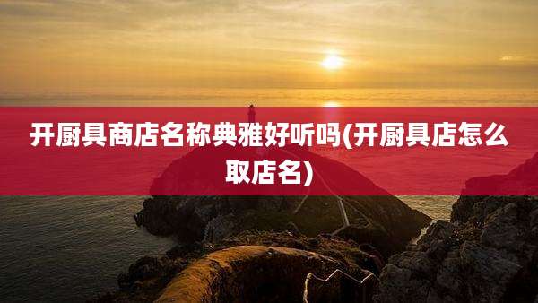 开厨具商店名称典雅好听吗(开厨具店怎么取店名)