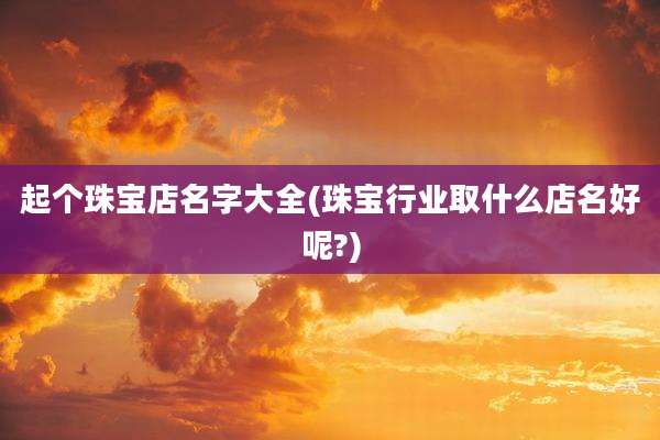 起个珠宝店名字大全(珠宝行业取什么店名好呢?)