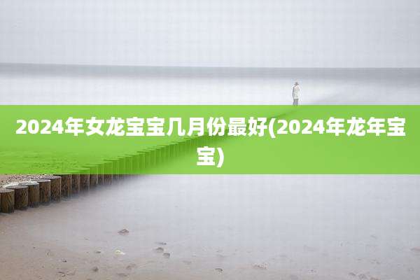2024年女龙宝宝几月份最好(2024年龙年宝宝)