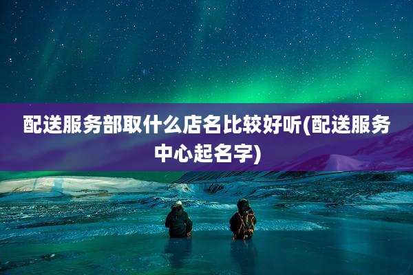 配送服务部取什么店名比较好听(配送服务中心起名字)