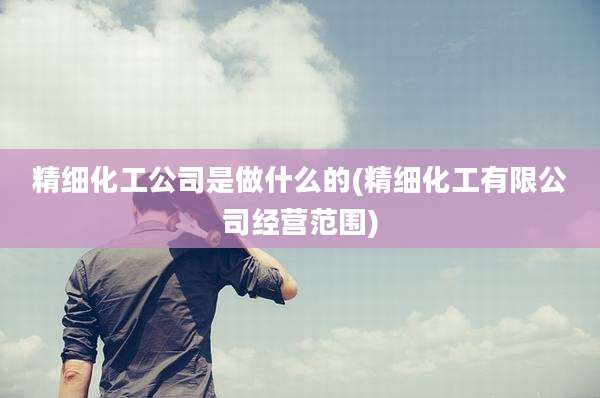 精细化工公司是做什么的(精细化工有限公司经营范围)