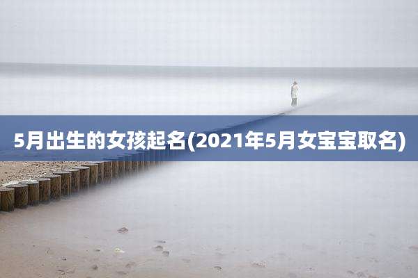 5月出生的女孩起名(2021年5月女宝宝取名)