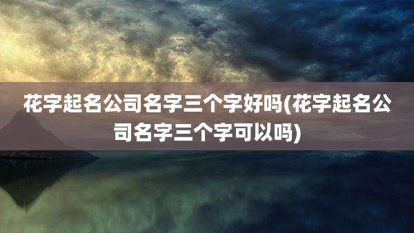 花字起名公司名字三个字好吗(花字起名公司名字三个字可以吗)