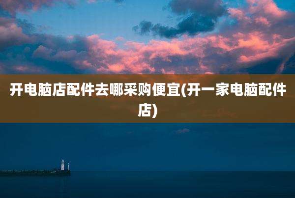 开电脑店配件去哪采购便宜(开一家电脑配件店)