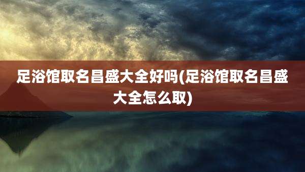 足浴馆取名昌盛大全好吗(足浴馆取名昌盛大全怎么取)
