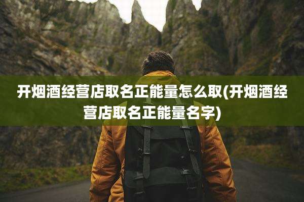 开烟酒经营店取名正能量怎么取(开烟酒经营店取名正能量名字)