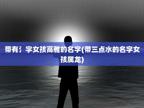 带有氵字女孩高雅的名字(带三点水的名字女孩属龙)