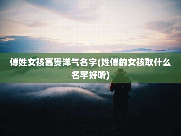 傅姓女孩高贵洋气名字(姓傅的女孩取什么名字好听)