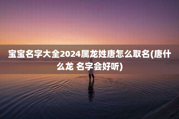 宝宝名字大全2024属龙姓唐怎么取名(唐什么龙 名字会好听)
