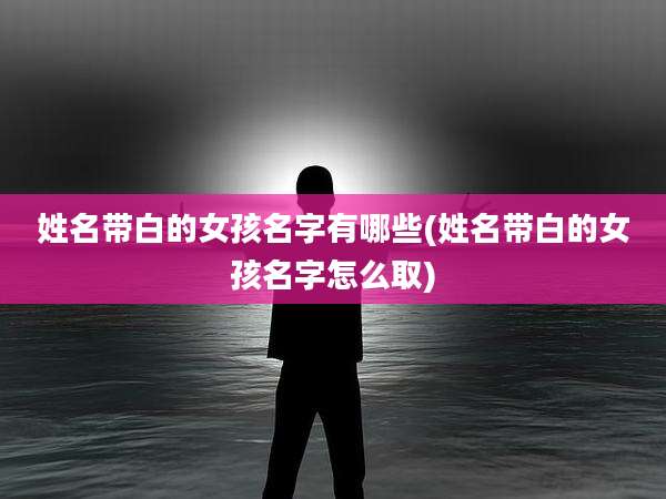 姓名带白的女孩名字有哪些(姓名带白的女孩名字怎么取)