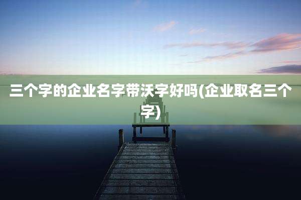三个字的企业名字带沃字好吗(企业取名三个字)