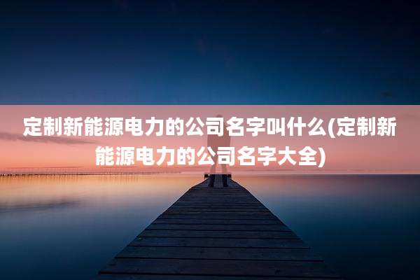 定制新能源电力的公司名字叫什么(定制新能源电力的公司名字大全)