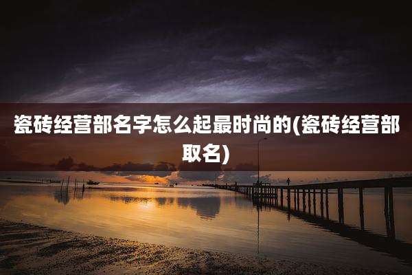 瓷砖经营部名字怎么起最时尚的(瓷砖经营部取名)