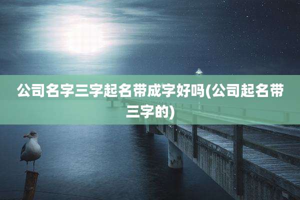 公司名字三字起名带成字好吗(公司起名带三字的)