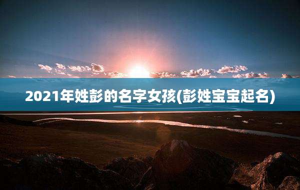 2021年姓彭的名字女孩(彭姓宝宝起名)