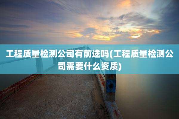 工程质量检测公司有前途吗(工程质量检测公司需要什么资质)