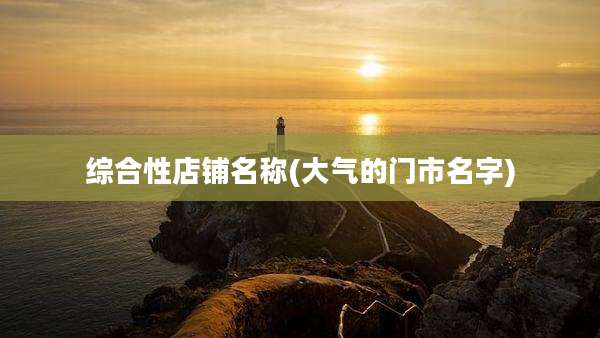 综合性店铺名称(大气的门市名字)