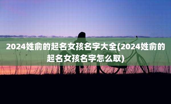 2024姓俞的起名女孩名字大全(2024姓俞的起名女孩名字怎么取)