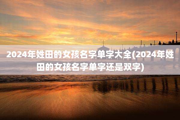 2024年姓田的女孩名字单字大全(2024年姓田的女孩名字单字还是双字)