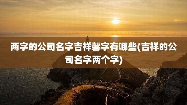 两字的公司名字吉祥馨字有哪些(吉祥的公司名字两个字)