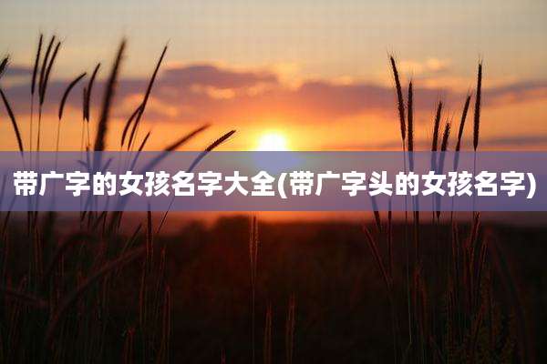带广字的女孩名字大全(带广字头的女孩名字)