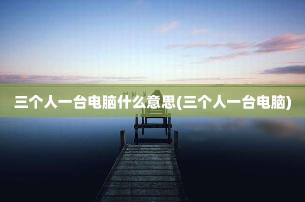 三个人一台电脑什么意思(三个人一台电脑)