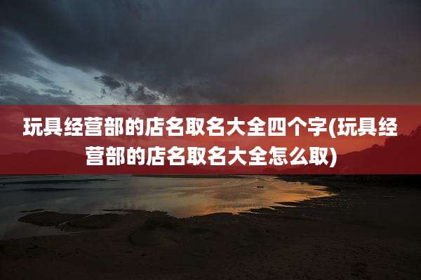 玩具经营部的店名取名大全四个字(玩具经营部的店名取名大全怎么取)