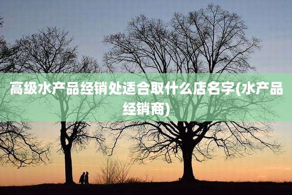 高级水产品经销处适合取什么店名字(水产品经销商)