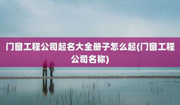 门窗工程公司起名大全册子怎么起(门窗工程公司名称)