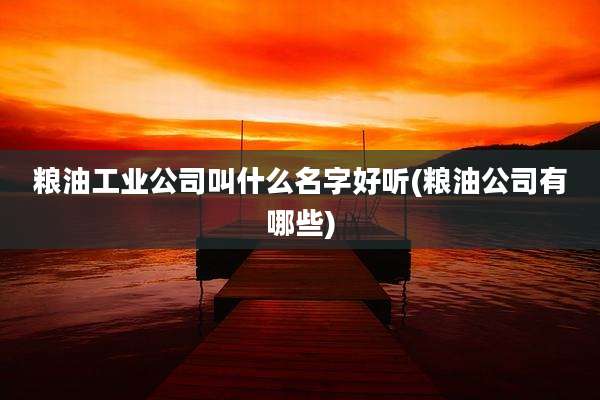 粮油工业公司叫什么名字好听(粮油公司有哪些)