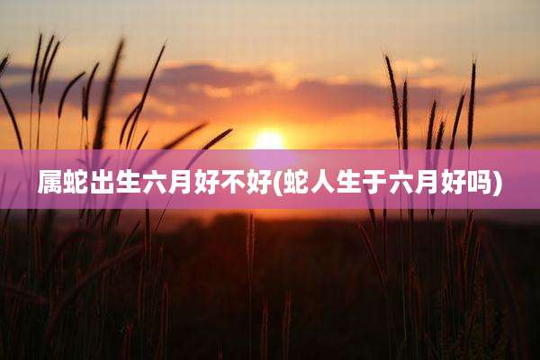 属蛇出生六月好不好(蛇人生于六月好吗)