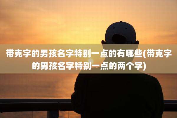 带克字的男孩名字特别一点的有哪些(带克字的男孩名字特别一点的两个字)