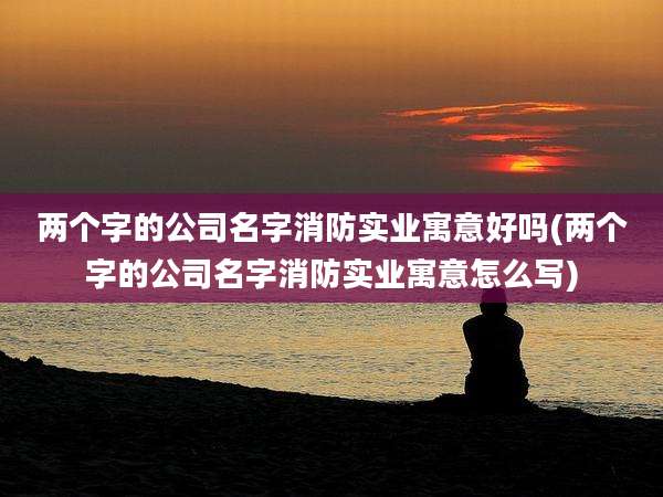 两个字的公司名字消防实业寓意好吗(两个字的公司名字消防实业寓意怎么写)