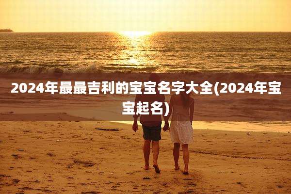 2024年最最吉利的宝宝名字大全(2024年宝宝起名)