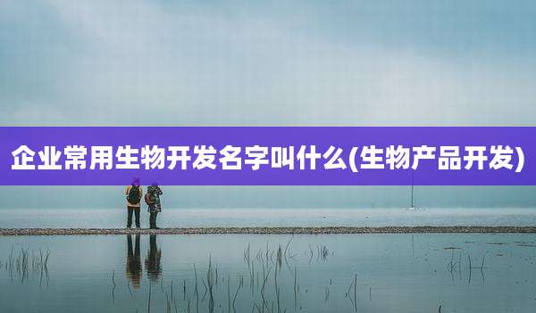 企业常用生物开发名字叫什么(生物产品开发)