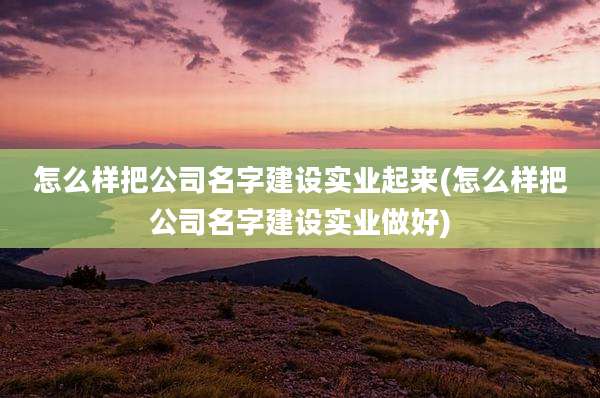 怎么样把公司名字建设实业起来(怎么样把公司名字建设实业做好)