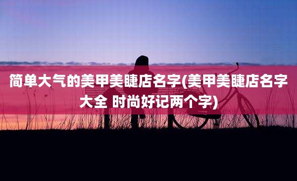 简单大气的美甲美睫店名字(美甲美睫店名字大全 时尚好记两个字)