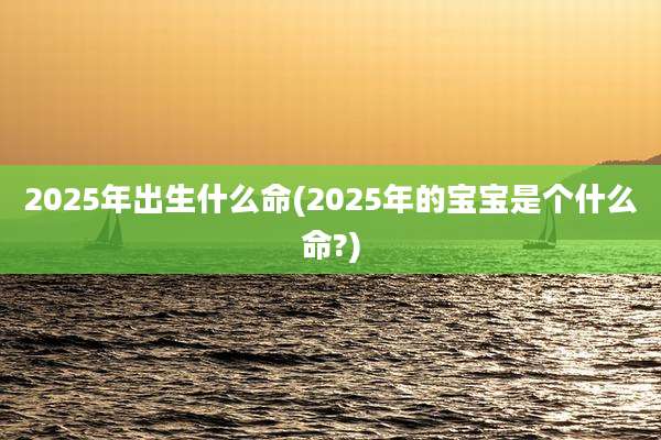 2025年出生什么命(2025年的宝宝是个什么命?)