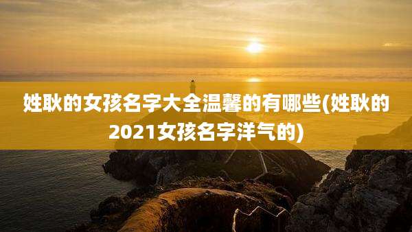 姓耿的女孩名字大全温馨的有哪些(姓耿的2021女孩名字洋气的)