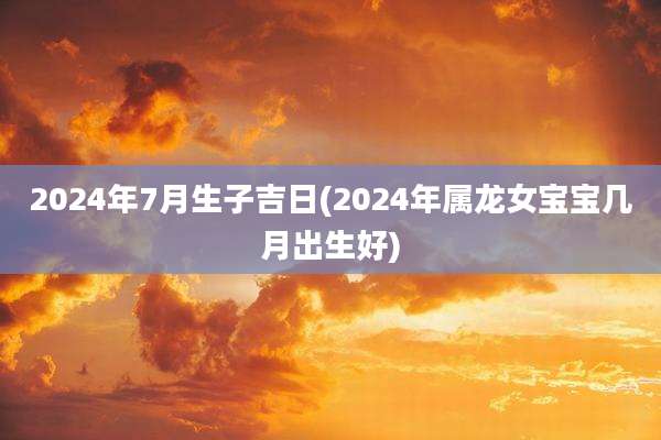 2024年7月生子吉日(2024年属龙女宝宝几月出生好)