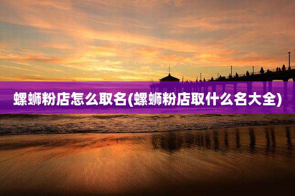 螺蛳粉店怎么取名(螺蛳粉店取什么名大全)