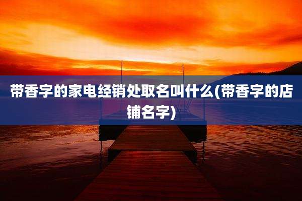 带香字的家电经销处取名叫什么(带香字的店铺名字)