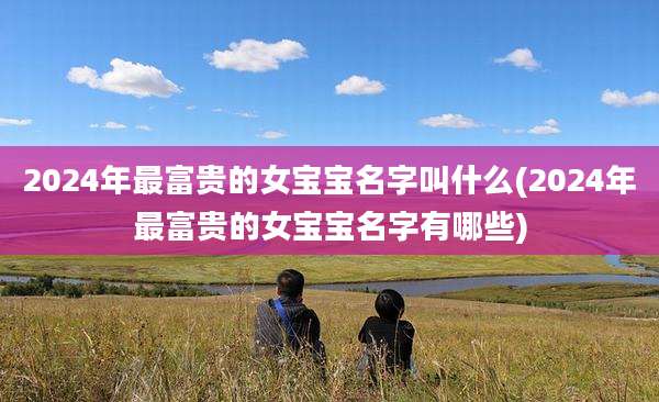 2024年最富贵的女宝宝名字叫什么(2024年最富贵的女宝宝名字有哪些)