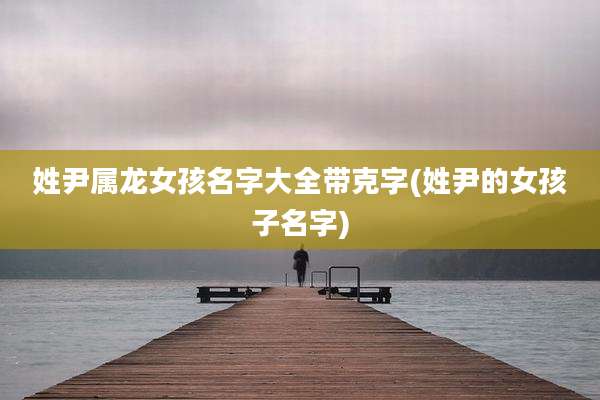 姓尹属龙女孩名字大全带克字(姓尹的女孩子名字)
