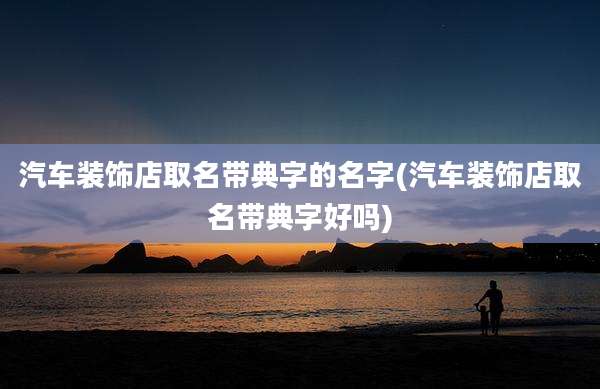 汽车装饰店取名带典字的名字(汽车装饰店取名带典字好吗)