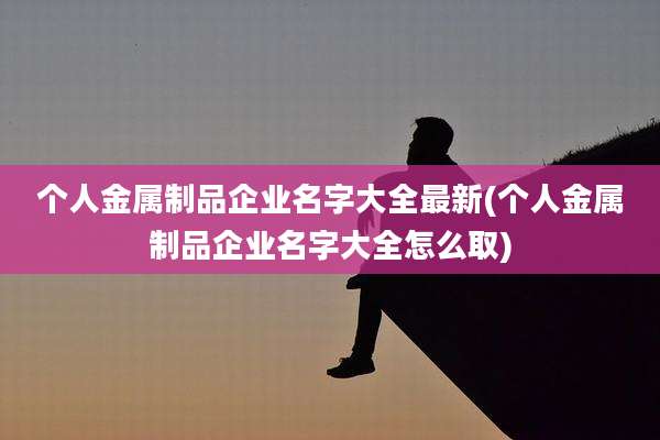 个人金属制品企业名字大全最新(个人金属制品企业名字大全怎么取)
