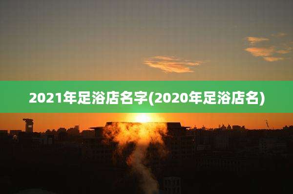 2021年足浴店名字(2020年足浴店名)