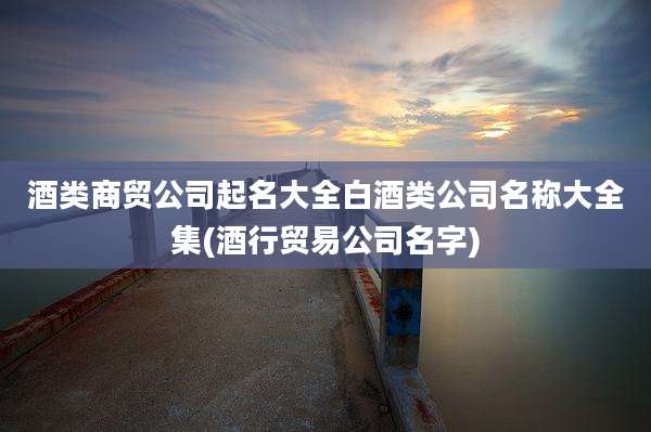 酒类商贸公司起名大全白酒类公司名称大全集(酒行贸易公司名字)